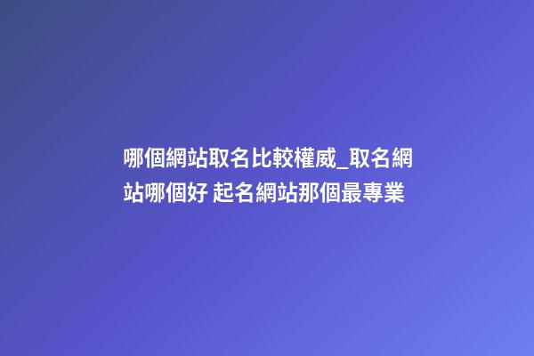 哪個網站取名比較權威_取名網站哪個好 起名網站那個最專業-第1張-公司起名-玄機派